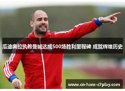 瓜迪奥拉执教曼城达成500场胜利里程碑 成就辉煌历史